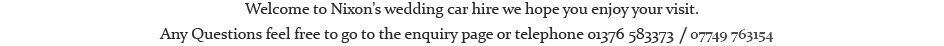Welcome to Nixon’s wedding car hire we hope you enjoy your visit. Any Questions feel free to go to the enquiry page or telephone 01376 583373 / 07749 763154.